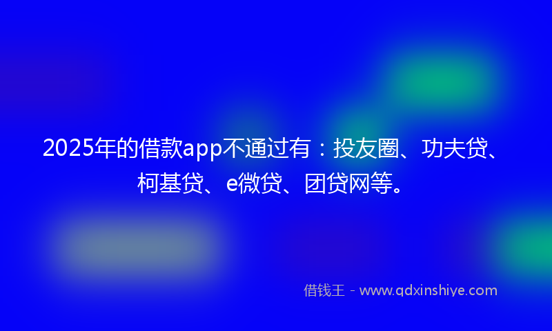 2025年的借款app不通过有：投友圈、功夫贷、柯基贷、e微贷、团贷网等。