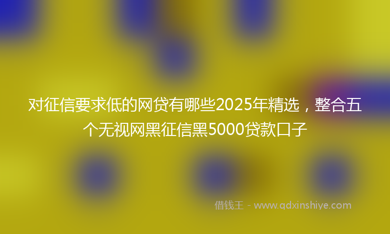 对征信要求低的网贷有哪些2025年精选，整合五个无视网黑征信黑5000贷款口子