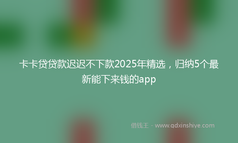 卡卡贷贷款迟迟不下款2025年精选，归纳5个最新能下来钱的app