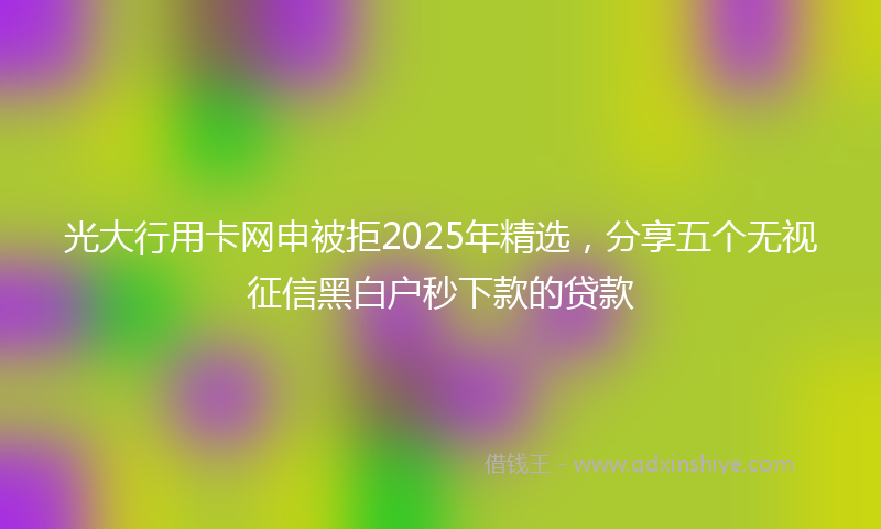 光大行用卡网申被拒2025年精选，分享五个无视征信黑白户秒下款的贷款