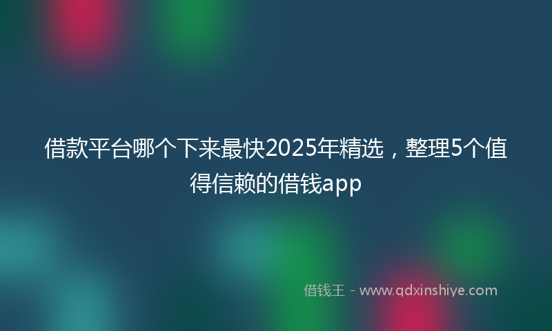 借款平台哪个下来最快2025年精选，整理5个值得信赖的借钱app