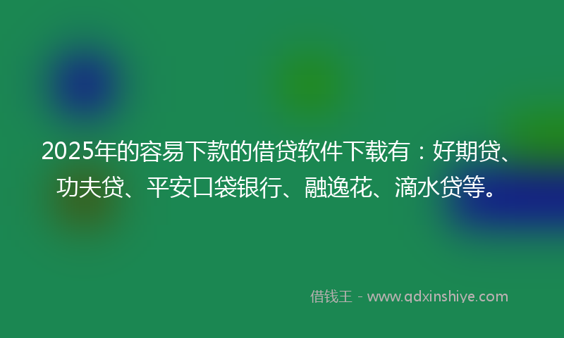 2025年的容易下款的借贷软件下载有：好期贷、功夫贷、平安口袋银行、融逸花、滴水贷等。