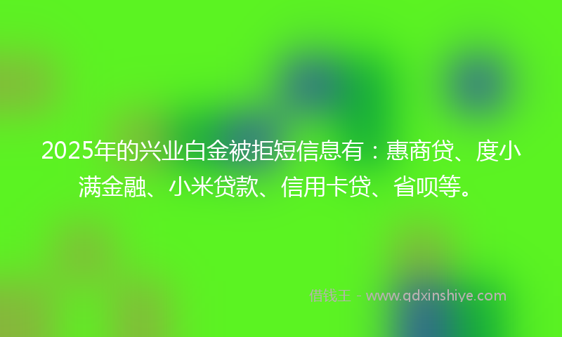 2025年的兴业白金被拒短信息有：惠商贷、度小满金融、小米贷款、信用卡贷、省呗等。