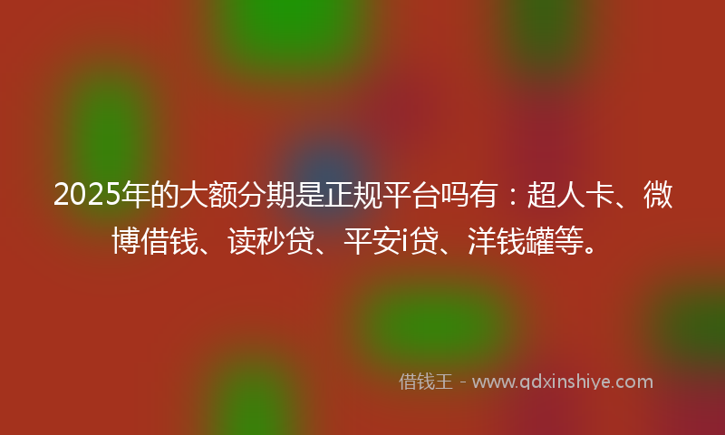 2025年的大额分期是正规平台吗有：超人卡、微博借钱、读秒贷、平安i贷、洋钱罐等。