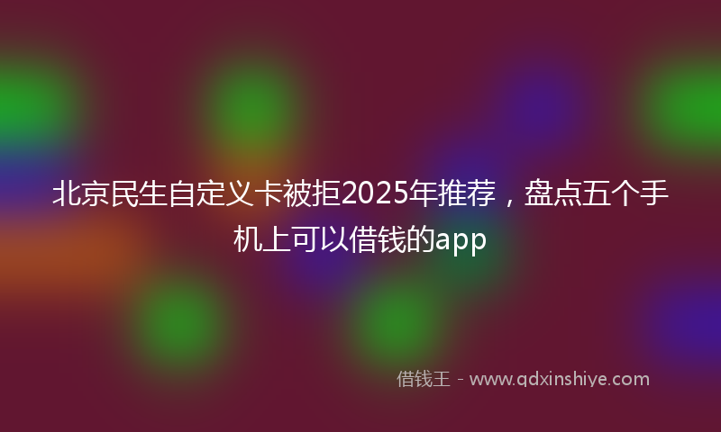 北京民生自定义卡被拒2025年推荐，盘点五个手机上可以借钱的app