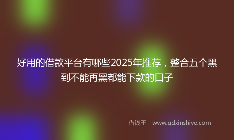 好用的借款平台有哪些2025年推荐，整合五个黑到不能再黑都能下款的口子
