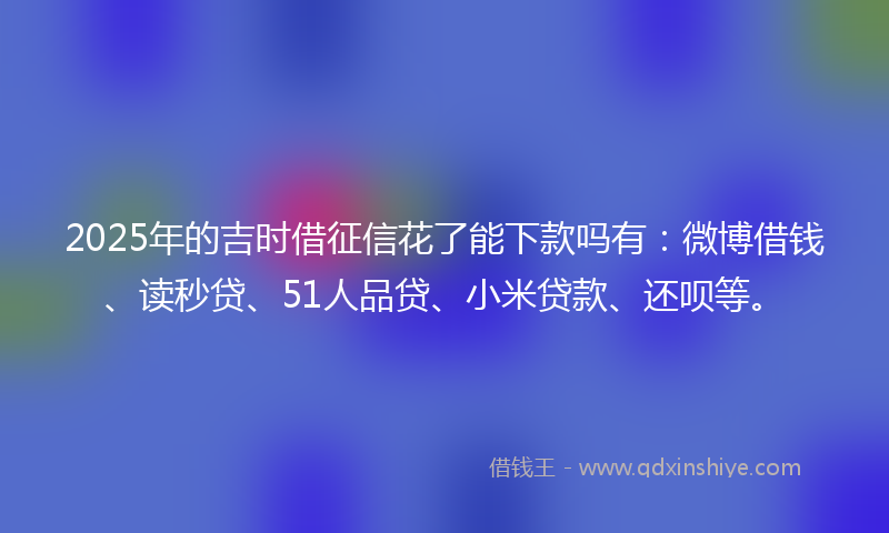 2025年的吉时借征信花了能下款吗有：微博借钱、读秒贷、51人品贷、小米贷款、还呗等。