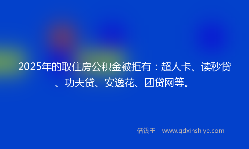 2025年的取住房公积金被拒有：超人卡、读秒贷、功夫贷、安逸花、团贷网等。