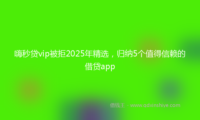 嗨秒贷vip被拒2025年精选，归纳5个值得信赖的借贷app