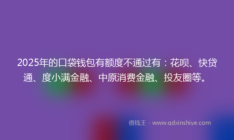 2025年的口袋钱包有额度不通过有：花呗、快贷通、度小满金融、中原消费金融、投友圈等。