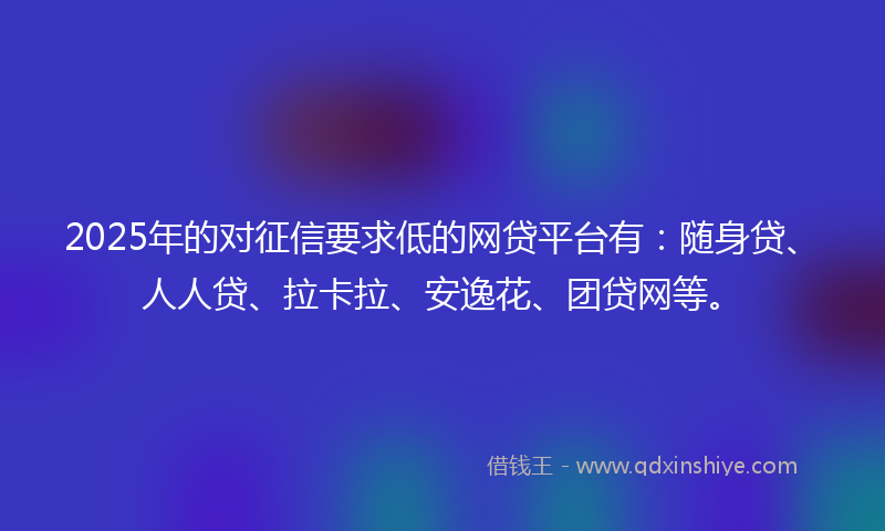 2025年的对征信要求低的网贷平台有：随身贷、人人贷、拉卡拉、安逸花、团贷网等。