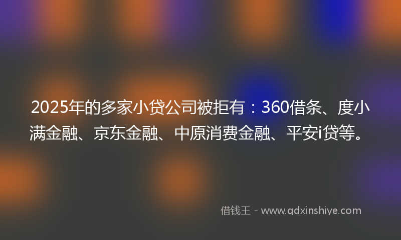 2025年的多家小贷公司被拒有：360借条、度小满金融、京东金融、中原消费金融、平安i贷等。