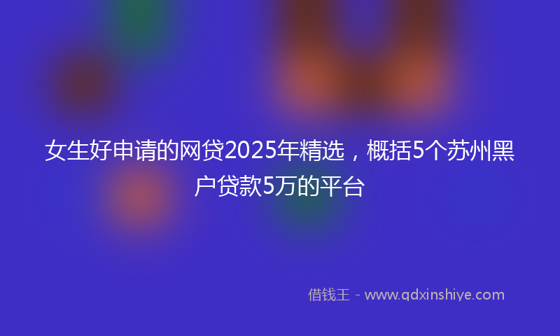 女生好申请的网贷2025年精选，概括5个苏州黑户贷款5万的平台