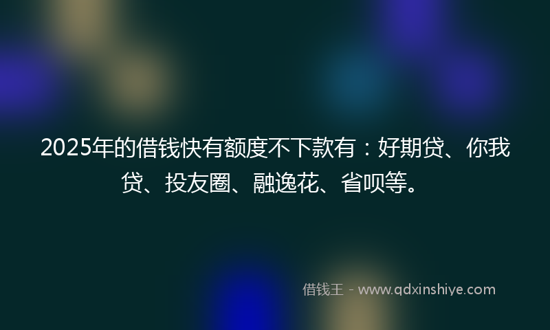 2025年的借钱快有额度不下款有：好期贷、你我贷、投友圈、融逸花、省呗等。