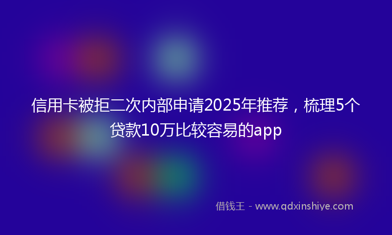 信用卡被拒二次内部申请2025年推荐，梳理5个贷款10万比较容易的app