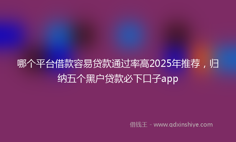 哪个平台借款容易贷款通过率高2025年推荐，归纳五个黑户贷款必下口子app