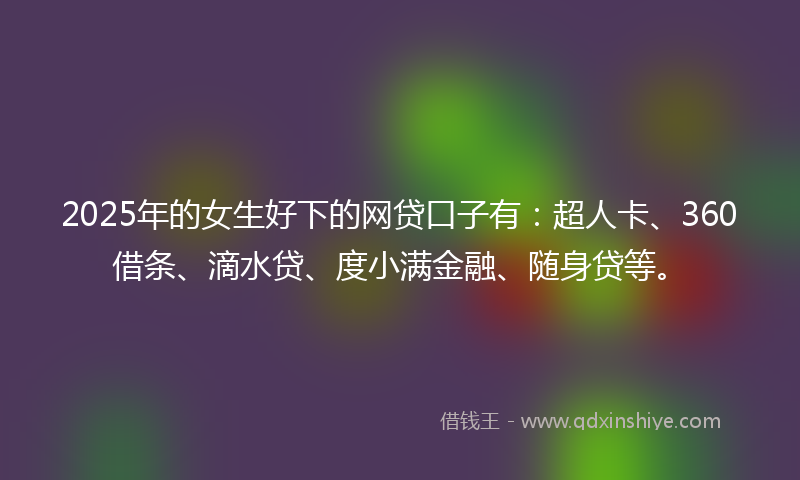 2025年的女生好下的网贷口子有：超人卡、360借条、滴水贷、度小满金融、随身贷等。