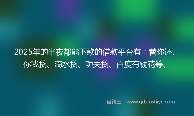 2025年的半夜都能下款的借款平台有：替你还、你我贷、滴水贷、功夫贷、百度有钱花等。