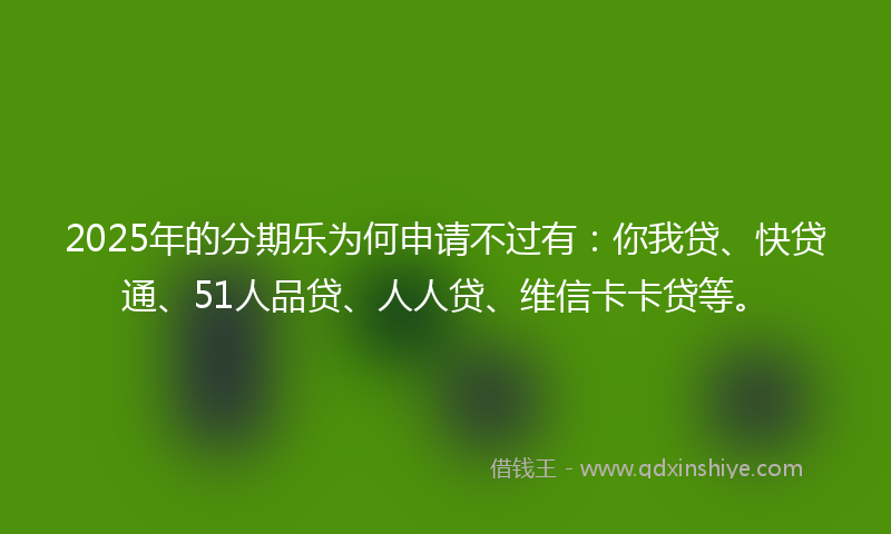 2025年的分期乐为何申请不过有：你我贷、快贷通、51人品贷、人人贷、维信卡卡贷等。
