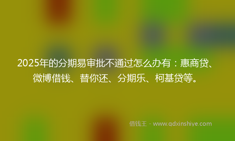 2025年的分期易审批不通过怎么办有：惠商贷、微博借钱、替你还、分期乐、柯基贷等。