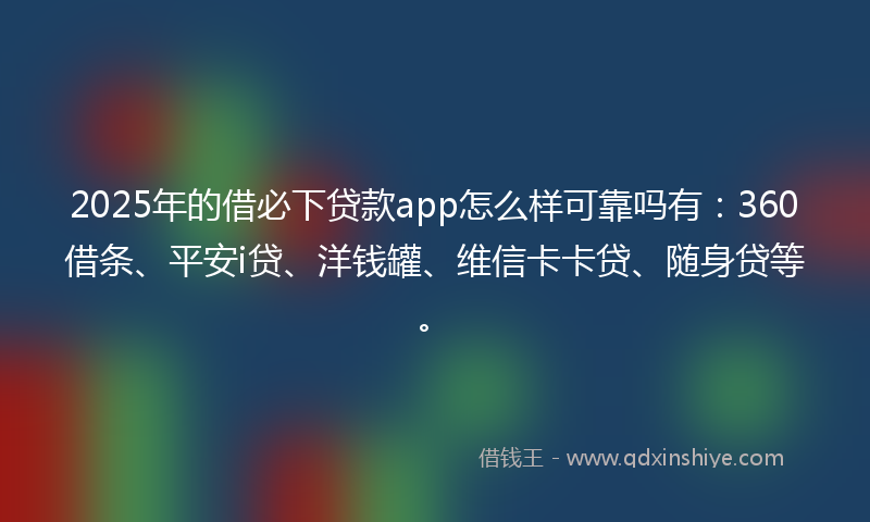 2025年的借必下贷款app怎么样可靠吗有：360借条、平安i贷、洋钱罐、维信卡卡贷、随身贷等。