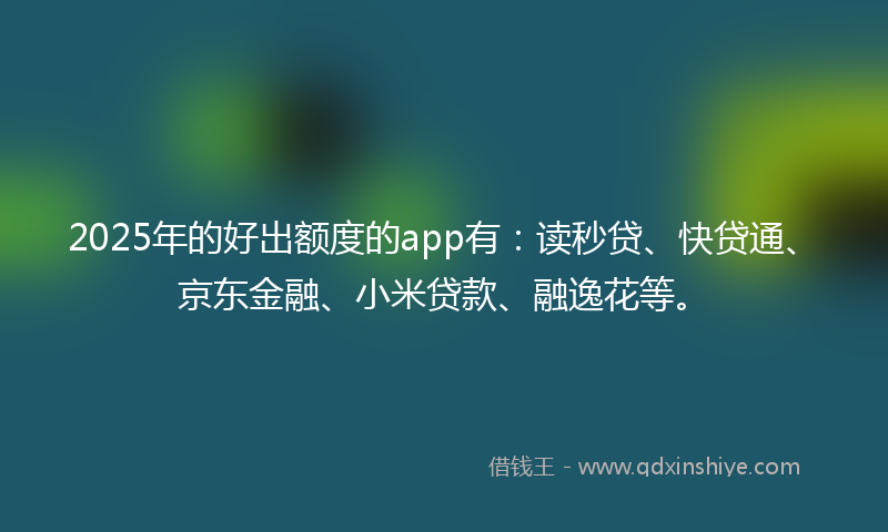 2025年的好出额度的app有：读秒贷、快贷通、京东金融、小米贷款、融逸花等。