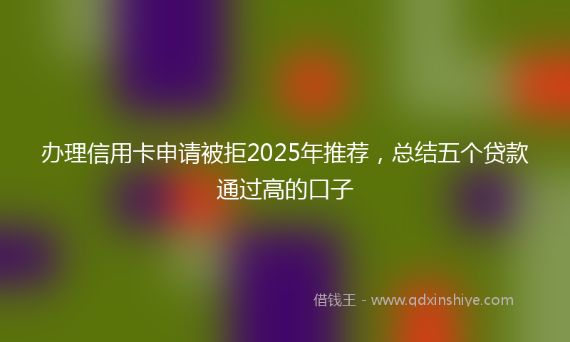 办理信用卡申请被拒2025年推荐，总结五个贷款通过高的口子