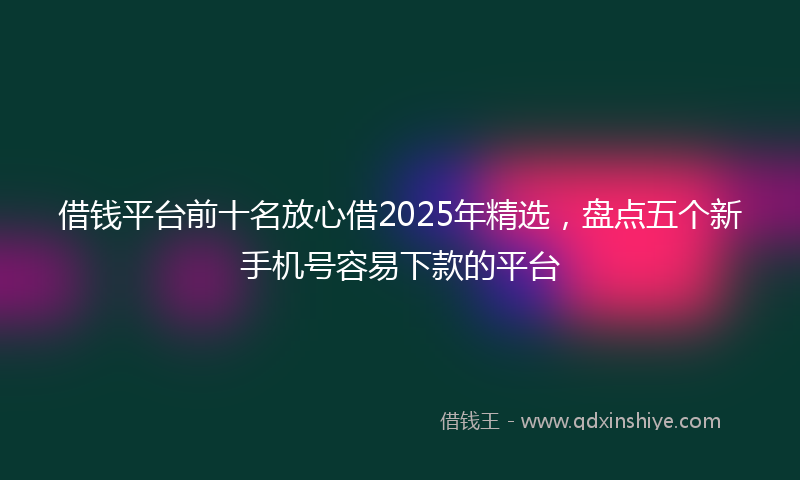 借钱平台前十名放心借2025年精选，盘点五个新手机号容易下款的平台