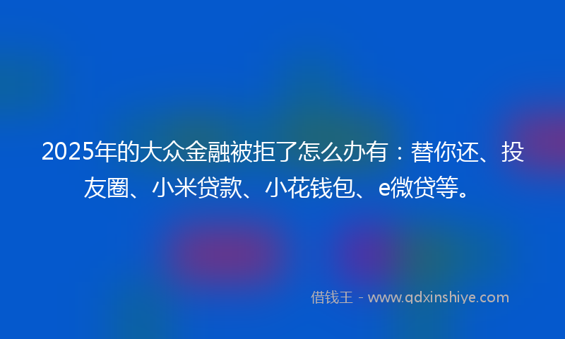 2025年的大众金融被拒了怎么办有：替你还、投友圈、小米贷款、小花钱包、e微贷等。