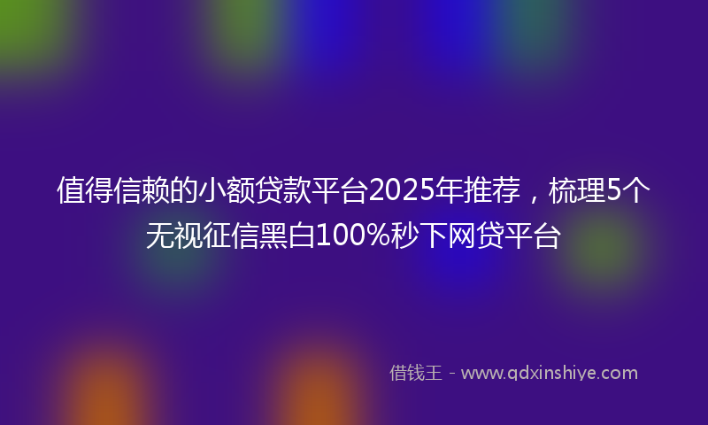 值得信赖的小额贷款平台2025年推荐，梳理5个无视征信黑白100%秒下网贷平台