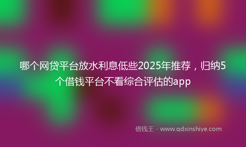 哪个网贷平台放水利息低些2025年推荐，归纳5个借钱平台不看综合评估的app