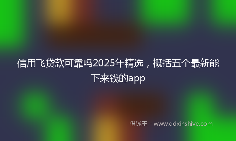 信用飞贷款可靠吗2025年精选，概括五个最新能下来钱的app