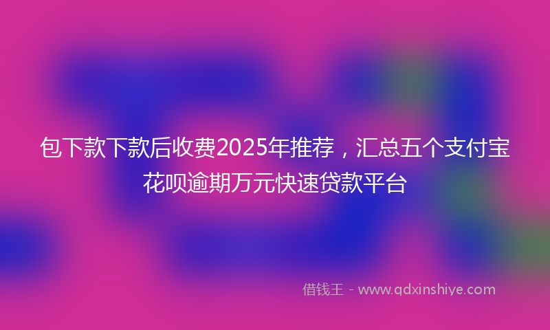 包下款下款后收费2025年推荐，汇总五个支付宝花呗逾期万元快速贷款平台