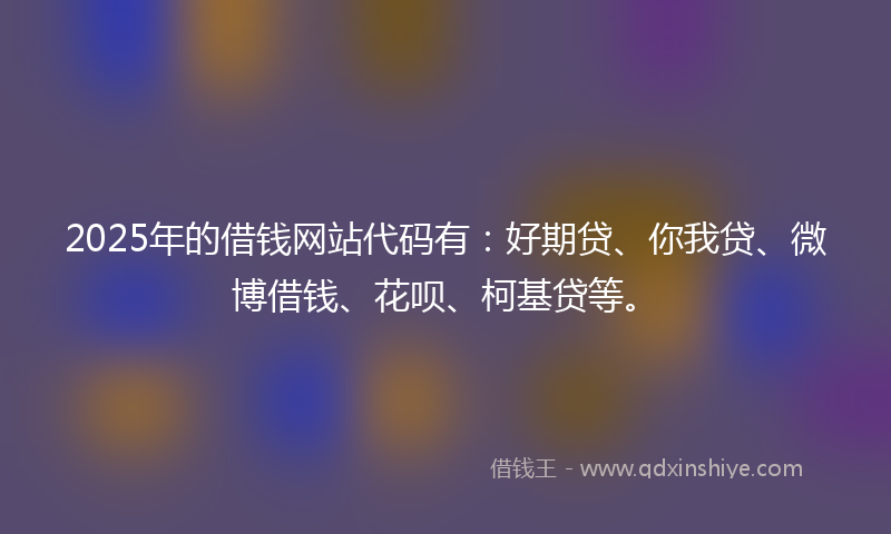 2025年的借钱网站代码有：好期贷、你我贷、微博借钱、花呗、柯基贷等。