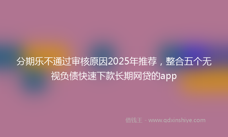 分期乐不通过审核原因2025年推荐，整合五个无视负债快速下款长期网贷的app