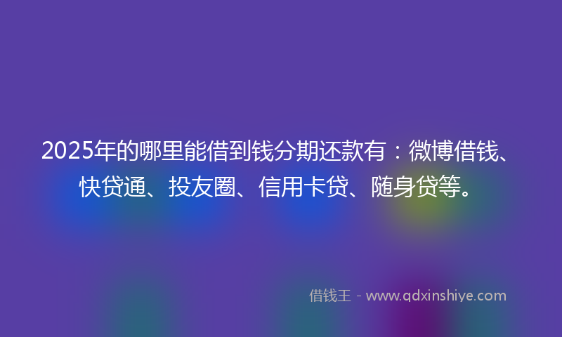 2025年的哪里能借到钱分期还款有：微博借钱、快贷通、投友圈、信用卡贷、随身贷等。