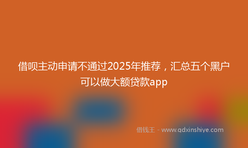 借呗主动申请不通过2025年推荐，汇总五个黑户可以做大额贷款app