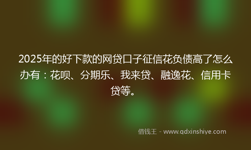2025年的好下款的网贷口子征信花负债高了怎么办有：花呗、分期乐、我来贷、融逸花、信用卡贷等。