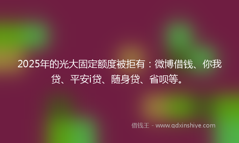 2025年的光大固定额度被拒有：微博借钱、你我贷、平安i贷、随身贷、省呗等。