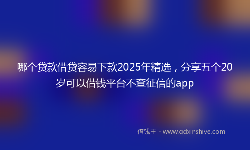 哪个贷款借贷容易下款2025年精选，分享五个20岁可以借钱平台不查征信的app