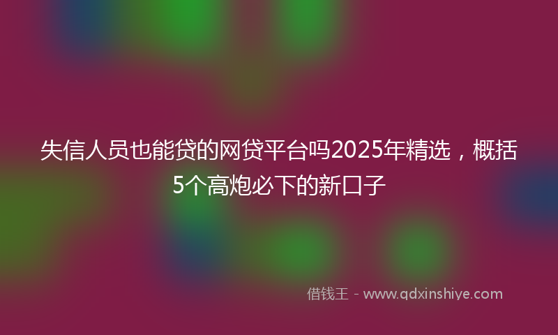 失信人员也能贷的网贷平台吗2025年精选，概括5个高炮必下的新口子