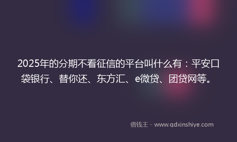 2025年的分期不看征信的平台叫什么有:平安口袋银行、替你还、东方汇、e微贷、团贷网等。