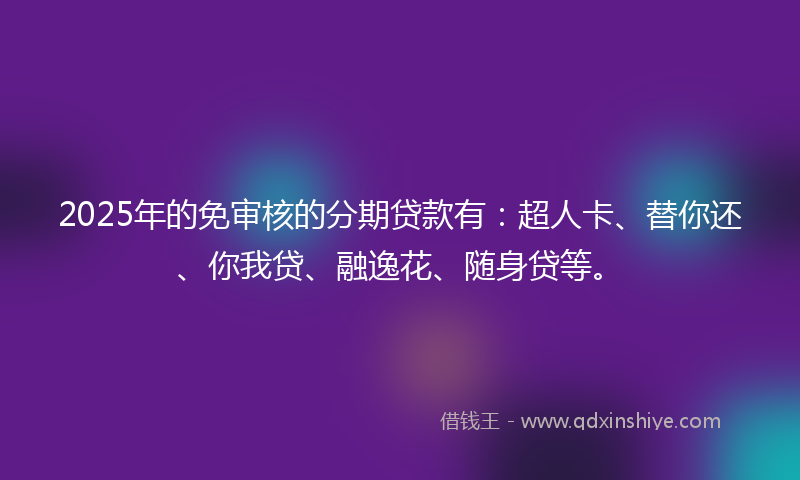 2025年的免审核的分期贷款有：超人卡、替你还、你我贷、融逸花、随身贷等。
