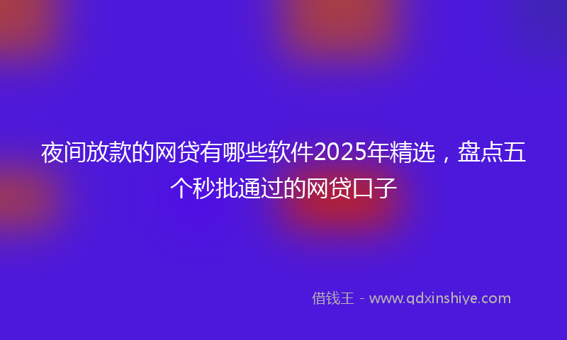夜间放款的网贷有哪些软件2025年精选，盘点五个秒批通过的网贷口子