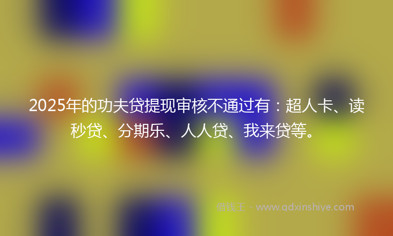 2025年的功夫贷提现审核不通过有：超人卡、读秒贷、分期乐、人人贷、我来贷等。