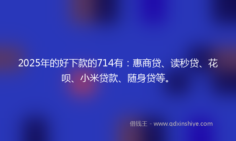 2025年的好下款的714有：惠商贷、读秒贷、花呗、小米贷款、随身贷等。