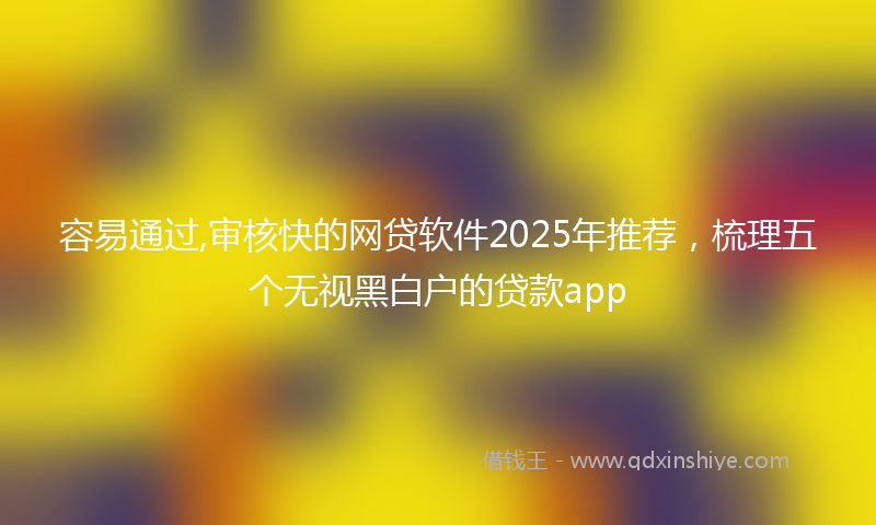 容易通过,审核快的网贷软件2025年推荐，梳理五个无视黑白户的贷款app