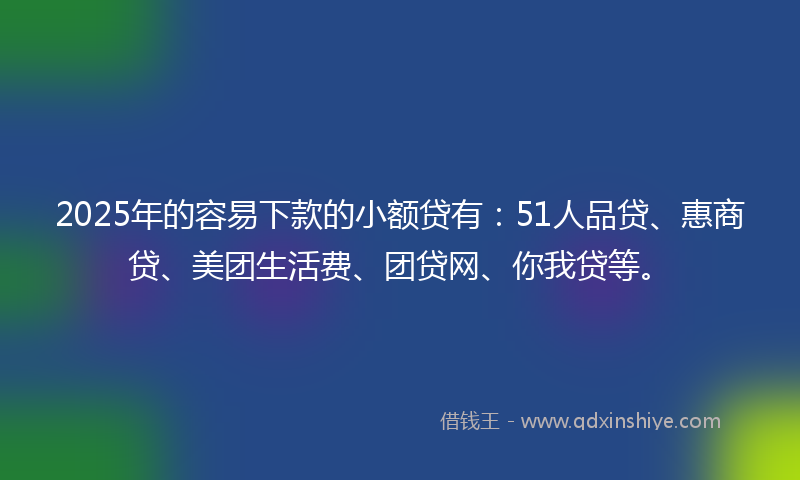 2025年的容易下款的小额贷有：51人品贷、惠商贷、美团生活费、团贷网、你我贷等。