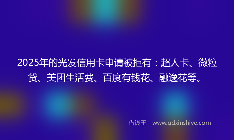2025年的光发信用卡申请被拒有：超人卡、微粒贷、美团生活费、百度有钱花、融逸花等。