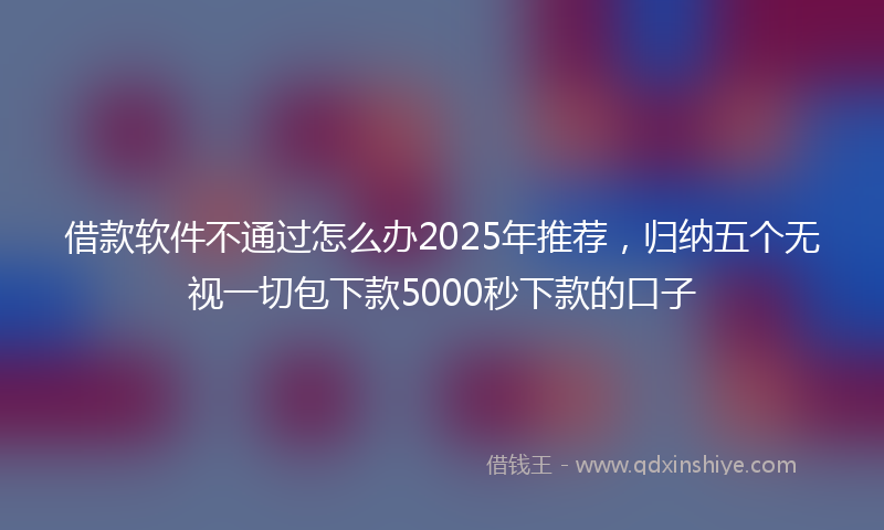 借款软件不通过怎么办2025年推荐，归纳五个无视一切包下款5000秒下款的口子